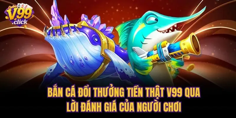 Bắn cá đổi thưởng tiền thật V99 qua lời đánh giá của người chơi